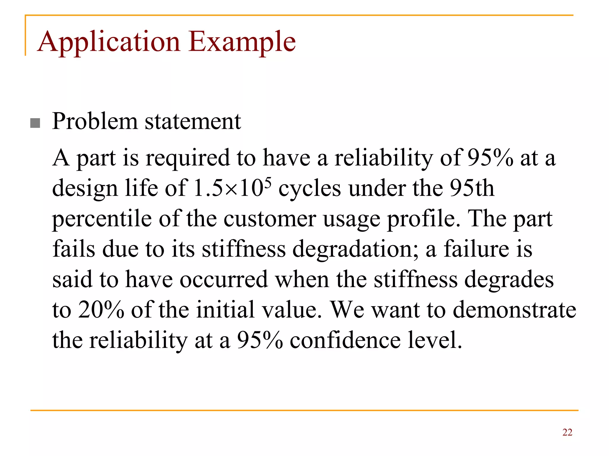 22
Application Example
 Problem statement
A part is required to have a reliability of 95% at a
design life of 1.5105 cycles under the 95th
percentile of the customer usage profile. The part
fails due to its stiffness degradation; a failure is
said to have occurred when the stiffness degrades
to 20% of the initial value. We want to demonstrate
the reliability at a 95% confidence level.
 
