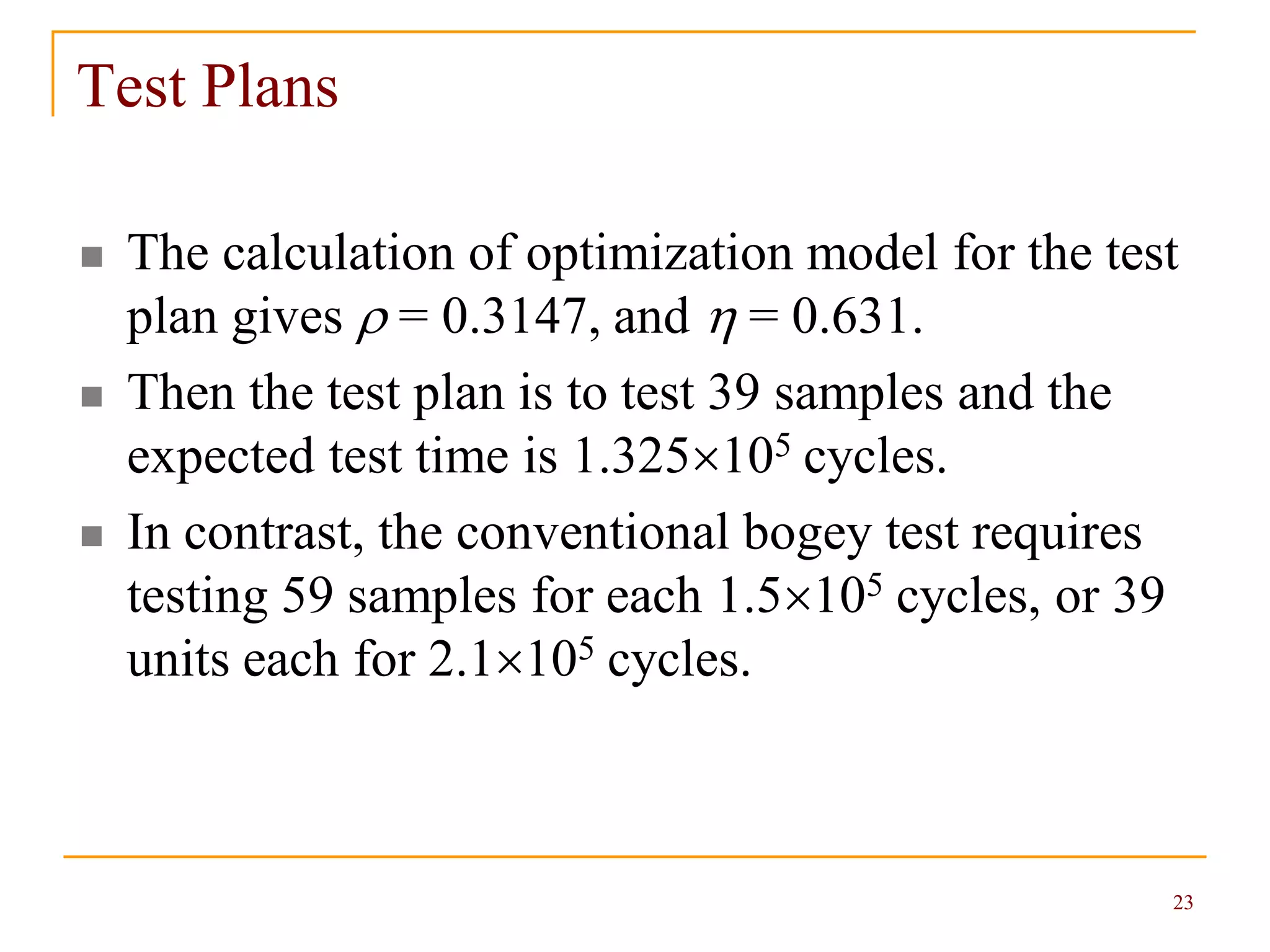 23
Test Plans
 The calculation of optimization model for the test
plan gives  = 0.3147, and  = 0.631.
 Then the test plan is to test 39 samples and the
expected test time is 1.325105 cycles.
 In contrast, the conventional bogey test requires
testing 59 samples for each 1.5105 cycles, or 39
units each for 2.1105 cycles.
 
