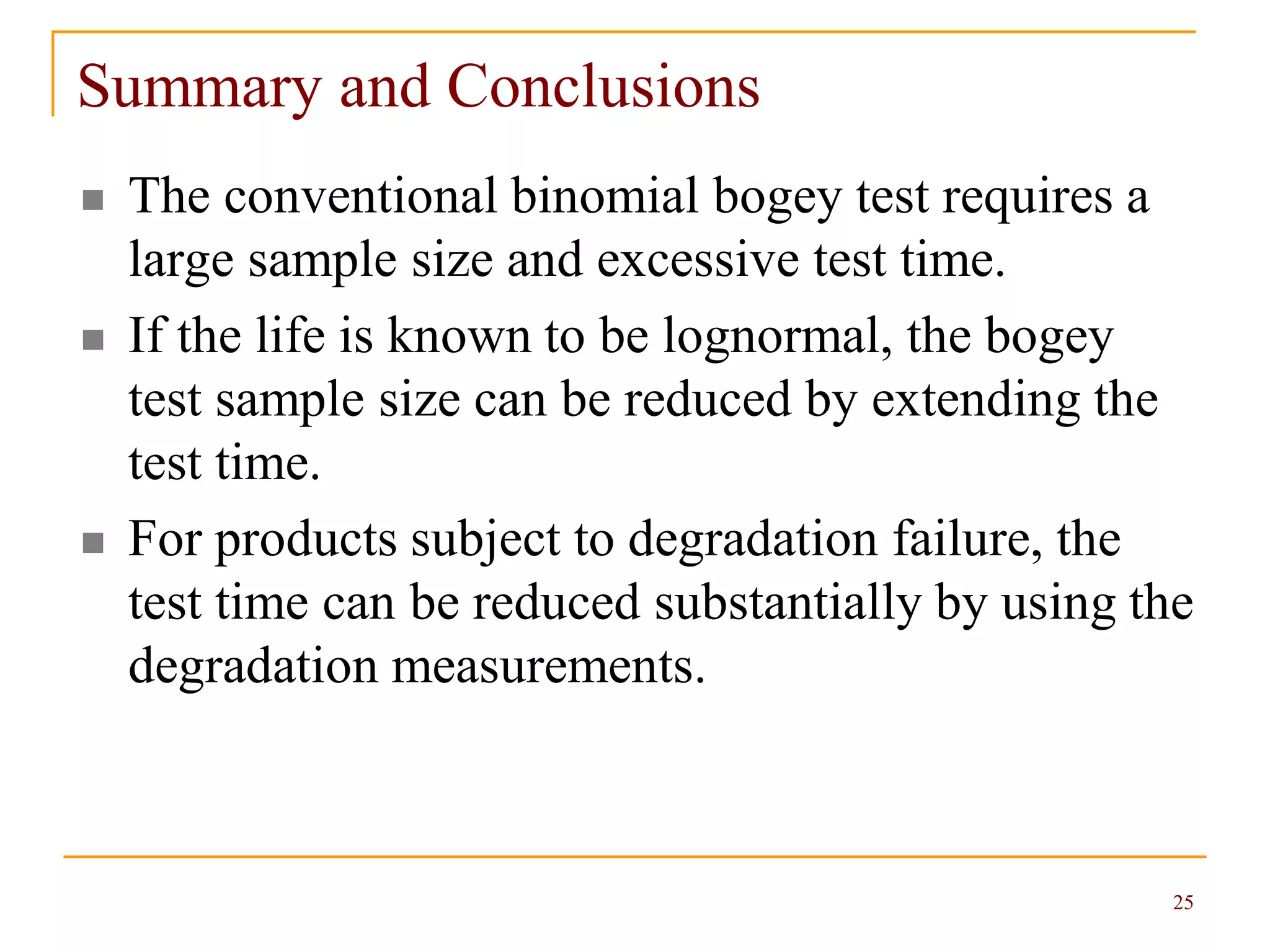 25
Summary and Conclusions
 The conventional binomial bogey test requires a
large sample size and excessive test time.
 If the life is known to be lognormal, the bogey
test sample size can be reduced by extending the
test time.
 For products subject to degradation failure, the
test time can be reduced substantially by using the
degradation measurements.
 