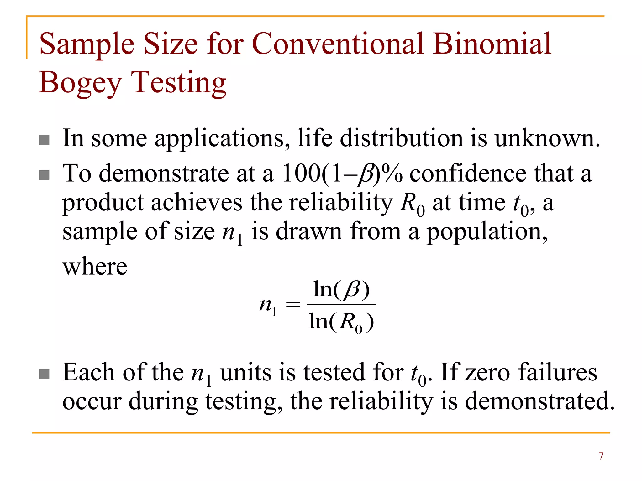 7
Sample Size for Conventional Binomial
Bogey Testing
 In some applications, life distribution is unknown.
 To demonstrate at a 100(1–)% confidence that a
product achieves the reliability R0 at time t0, a
sample of size n1 is drawn from a population,
where
 Each of the n1 units is tested for t0. If zero failures
occur during testing, the reliability is demonstrated.
)ln(
)ln(
0
1
R
n


 