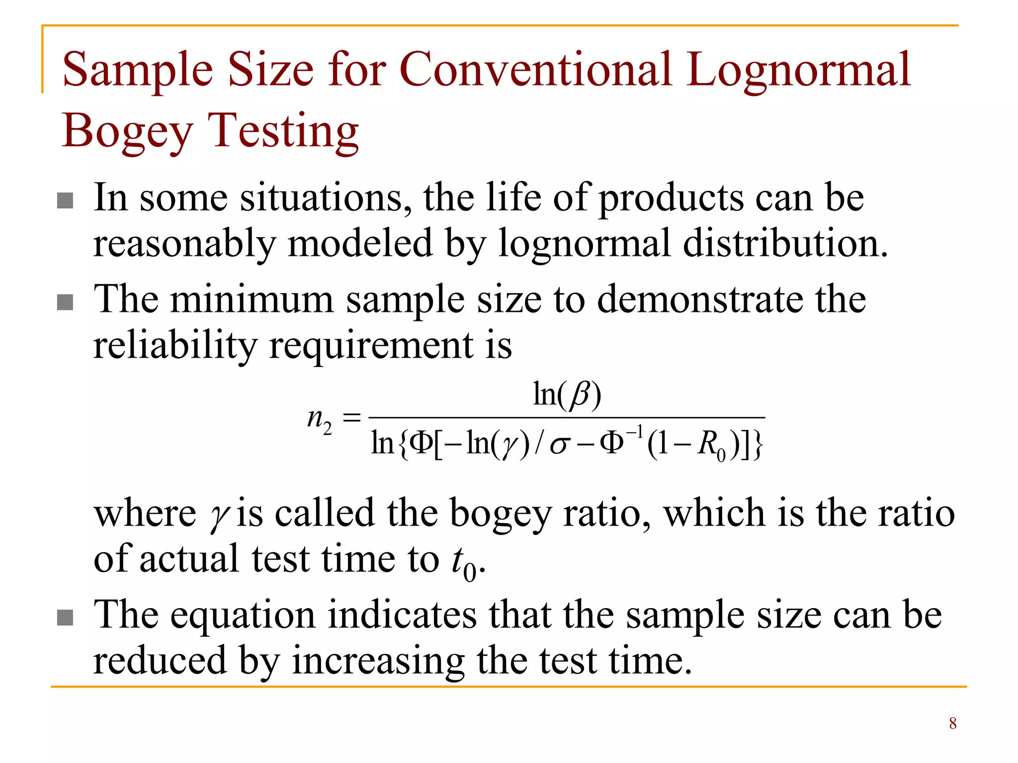 8
Sample Size for Conventional Lognormal
Bogey Testing
 In some situations, the life of products can be
reasonably modeled by lognormal distribution.
 The minimum sample size to demonstrate the
reliability requirement is
where  is called the bogey ratio, which is the ratio
of actual test time to t0.
 The equation indicates that the sample size can be
reduced by increasing the test time.
)]}1(/)ln([ln{
)ln(
0
12
R
n

 


 