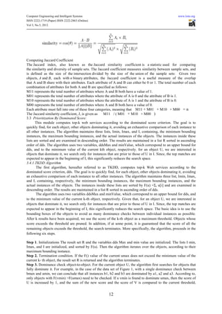 Computer Engineering and Intelligent Systems                                                           www.iiste.org
ISSN 2222-1719 (Paper) ISSN 2222-2863 (Online)
Vol 3, No.5, 2012




Computing Jaccard Coefficient
The Jaccard index, also known as the Jaccard similarity coefficient is a statistic used for comparing
the similarity and diversity of sample sets. The Jaccard coefficient measures similarity between sample sets, and
is defined as the size of the intersection divided by the size of the union of the sample sets: Given two
objects, A and B, each with n binary attributes, the Jaccard coefficient is a useful measure of the overlap
that A and B share with their attributes. Each attribute of A and B can either be 0 or 1. The total number of each
combination of attributes for both A and B are specified as follows:
M11 represents the total number of attributes where A and B both have a value of 1.
M01 represents the total number of attributes where the attribute of A is 0 and the attribute of B is 1.
M10 represents the total number of attributes where the attribute of A is 1 and the attribute of B is 0.
M00 represents the total number of attributes where A and B both have a value of 0.
Each attribute must fall into one of these four categories, meaning that M11 + M01 + M10 + M00 = n
The Jaccard similarity coefficient, J, is given as    M11 / ( M01 + M10 + M00 )
3.3 Prioritization By Dominated Score:
       This module computes top-k web services according to the dominated score criterion. The goal is to
quickly find, for each object, other objects dominating it, avoiding an exhaustive comparison of each instance to
all other instances. The algorithm maintains three lists, Imin, Imax, and I, containing, the minimum bounding
instances, the maximum bounding instances, and the actual instances of the objects. The instances inside these
lists are sorted and are examined in descending order. The results are maintained in a list R sorted in ascending
order of dds. The algorithm uses two variables, ddsMax and minValue, which correspond to an upper bound for
dds, and to the minimum value of the current kth object, respectively. for an object U, we are interested in
objects that dominate it, we search only for instances that are prior to those of U in I. Since, the top matches are
expected to appear in the beginning of I, this significantly reduces the search space.
3.4.1.TKDD Algorithm
       The first algorithm, hereafter referred to as TKDD, computes top-k Web services according to the
dominated score criterion, dds. The goal is to quickly find, for each object, other objects dominating it, avoiding
an exhaustive comparison of each instance to all other instances. The algorithm maintains three list, Imin, Imax,
and I, containing, respectively, the minimum bounding instances, the maximum bounding instances, and the
actual instances of the objects. The instances inside these lists are sorted by F(u) =Σi u[i] and are examined in
descending order. The results are maintained in a list R sorted in ascending order of dds.
       The algorithm uses two variables ddsMax and minValue, which correspond to an upper bound for dds, and
to the minimum value of the current k-th object, respectively. Given that, for an object U, we are interested in
objects that dominate it, we search only for instances that are prior to those of U in I. Since, the top matches are
expected to appear in the beginning of I, this significantly reduces the search space. The basic idea is to use the
bounding boxes of the objects to avoid as many dominance checks between individual instances as possible.
After k results have been acquired, we use the score of the k-th object as a maximum threshold. Objects whose
score exceeds the threshold are pruned. In addition, if at some point, it is guaranteed that the score of all the
remaining objects exceeds the threshold, the search terminates. More specifically, the algorithm, proceeds in the
following six steps.

Step 1. Initializations The result set R and the variables dds Max and min value are initialized. The lists I min,
Imax, and I are initialized, and sorted by F(u). Then the algorithm iterates over the objects, according to their
maximum bounding instance.
Step 2. Termination condition. If the F() value of the current umax does not exceed the minimum value of the
current k- th object, the result set R is returned and the algorithm terminates.
Step 3. Dominance check object-to-object. For the current object U, the algorithm first searches for objects that
fully dominate it. For example, in the case of the data set of Figure 1, with a single dominance check between
bmax and amin, we can conclude that all instances b1, b2 and b3 are dominated by a1, a2 and a3. According to,
only objects with F(vmin) >F(umax) need to be checked. If a vmin is found to dominate umax, then the score of
U is increased by 1, and the sum of the new score and the score of V is compared to the current threshold,


                                                        12
 