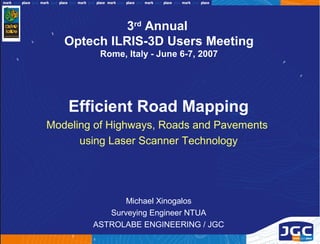 3rd Annual
   Optech ILRIS-3D Users Meeting
         Rome, Italy - June 6-7, 2007




    Efficient Road Mapping
Modeling of Highways, Roads and Pavements
      using Laser Scanner Technology




               Michael Xinogalos
           Surveying Engineer NTUA
        ASTROLABE ENGINEERING / JGC
 