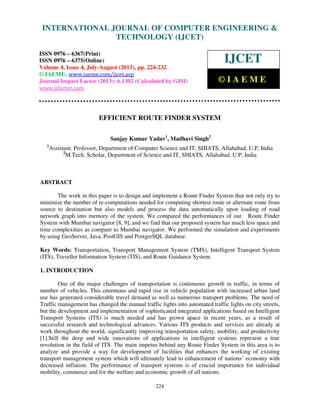 International Journal of Computer Engineering and Technology (IJCET), ISSN 0976-
6367(Print), ISSN 0976 – 6375(Online) Volume 4, Issue 4, July-August (2013), © IAEME
224
EFFICIENT ROUTE FINDER SYSTEM
Sanjay Kumar Yadav1
, Madhavi Singh2
1
Assistant. Professor, Department of Computer Science and IT, SHIATS, Allahabad, U.P, India
2
M.Tech. Scholar, Department of Science and IT, SHIATS, Allahabad, U.P, India
ABSTRACT
The work in this paper is to design and implement a Route Finder System that not only try to
minimize the number of re-computations needed for computing shortest route or alternate route from
source to destination but also models and process the data automatically upon loading of road
network graph into memory of the system. We compared the performances of our Route Finder
System with Mumbai navigator [8, 9], and we find that our proposed system has much less space and
time complexities as compare to Mumbai navigator. We performed the simulation and experiments
by using GeoServer, Java, PostGIS and PostgreSQL database.
Key Words: Transportation, Transport Management System (TMS), Intelligent Transport System
(ITS), Traveller Information System (TIS), and Route Guidance System.
1. INTRODUCTION
One of the major challenges of transportation is continuous growth in traffic, in terms of
number of vehicles. This enormous and rapid rise in vehicle population with increased urban land
use has generated considerable travel demand as well as numerous transport problems. The need of
Traffic management has changed the manual traffic lights into automated traffic lights on city streets,
but the development and implementation of sophisticated integrated applications based on Intelligent
Transport Systems (ITS) is much needed and has grown apace in recent years, as a result of
successful research and technological advances. Various ITS products and services are already at
work throughout the world, significantly improving transportation safety, mobility, and productivity
[1].Still the deep and wide innovations of applications in intelligent systems represent a true
revolution in the field of ITS. The main impetus behind any Route Finder System in this area is to
analyze and provide a way for development of facilities that enhances the working of existing
transport management system which will ultimately lead to enhancement of nations’ economy with
decreased inflation. The performance of transport systems is of crucial importance for individual
mobility, commerce and for the welfare and economic growth of all nations.
INTERNATIONAL JOURNAL OF COMPUTER ENGINEERING &
TECHNOLOGY (IJCET)
ISSN 0976 – 6367(Print)
ISSN 0976 – 6375(Online)
Volume 4, Issue 4, July-August (2013), pp. 224-232
© IAEME: www.iaeme.com/ijcet.asp
Journal Impact Factor (2013): 6.1302 (Calculated by GISI)
www.jifactor.com
IJCET
© I A E M E
 