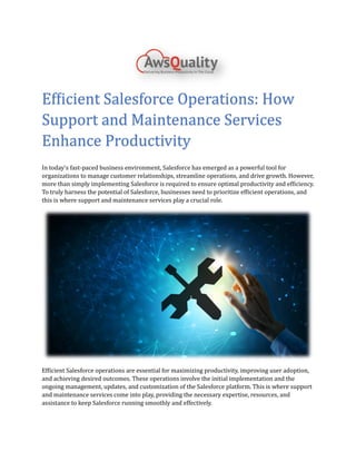 Efficient Salesforce Operations: How
Support and Maintenance Services
Enhance Productivity
In today's fast-paced business environment, Salesforce has emerged as a powerful tool for
organizations to manage customer relationships, streamline operations, and drive growth. However,
more than simply implementing Salesforce is required to ensure optimal productivity and efficiency.
To truly harness the potential of Salesforce, businesses need to prioritize efficient operations, and
this is where support and maintenance services play a crucial role.
Efficient Salesforce operations are essential for maximizing productivity, improving user adoption,
and achieving desired outcomes. These operations involve the initial implementation and the
ongoing management, updates, and customization of the Salesforce platform. This is where support
and maintenance services come into play, providing the necessary expertise, resources, and
assistance to keep Salesforce running smoothly and effectively.
 