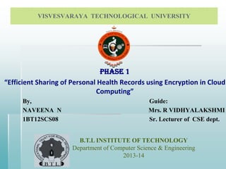 VISVESVARAYA TECHNOLOGICAL UNIVERSITY

PHASE 1
“Efficient Sharing of Personal Health Records using Encryption in Cloud
Computing”
By,
NAVEENA N
1BT12SCS08

Guide:
Mrs. R VIDHYALAKSHMI
Sr. Lecturer of CSE dept.
B.T.L INSTITUTE OF TECHNOLOGY
Department of Computer Science & Engineering
2013-14

 