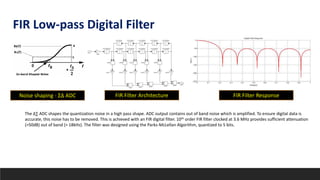 The ∆∑ ADC shapes the quantization noise in a high pass shape. ADC output contains out of band noise which is amplified. To ensure digital data is
accurate, this noise has to be removed. This is achieved with an FIR digital filter. 10th order FIR filter clocked at 3.6 MHz provides sufficient attenuation
(>50dB) out of band (> 18kHz). The filter was designed using the Parks-McLellan Algorithm, quantized to 5 bits.
FIR Low-pass Digital Filter
Noise shaping - ΣΔ ADC FIR Filter Architecture FIR Filter Response
 