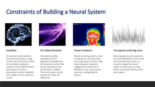 Constraints of Building a Neural System
Scalability
To ascertain neural patterns
from the entire brain, a large
surface area of the brain needs
to be probed, resulting in
systems of over 1000 channels
that need to fit into an
implantable system. Scalability
from single to multi-channel is
crucial
FCC Safety Standards
International safety
standards and FCC
regulations stipulate that
the maximum current that
can be injected into the
human brain is 500uA.
The entire system should
operate far below this
safety limit
Power Limitations
Neural recording systems need
to operate at ultra-low power
since high power results in high
heat dissipation. Research
suggests that a heat flux of
80mW/cm2 can cause muscle
necrosis, endangering the
patient
Tiny signals amidst Big noise
Neural signals are very weak and
are easily affected by circuit noise
and environmental noise. It is
crucial to design the neural
system to add minimum noise
while retaining the fidelity of the
brain signals
 