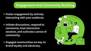 Engagement and Community Building
Foster engagement by actively
interacting with your audience.
Initiate discussions, respond to
comments, host interactive
sessions, and cultivate a sense of
community.
Engaged communities are key to
brand loyalty and advocacy.
 