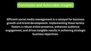 Conclusion and Actionable Insights
Efficient social media management is a catalyst for business
growth and brand development. Implementing these tactics
fosters a robust online presence, enhances audience
engagement, and drives tangible results in achieving strategic
business objectives.
 