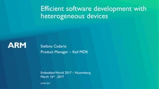 ©ARM 2017
Efficient software development with
heterogeneous devices
Stefano Cadario
Embedded World 2017 – Nuremberg
Product Manager – Keil MDK
March 16th , 2017
 