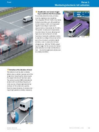 A
B
C
D
E
F
H
I
J
K
L
M
N
O
P
Q
R
S
TT R A F F I C S Y S T E M S | S I C K8016129/2013-03-18
Subject to change without notice
11
1 Classification and camera trigger-
ing on multi-lane free-flow systems
To correctly determine tolls, vehicles
must be registered and classified.
The integrated TIC102 Traffic Information
Collector identifies up to 28 predefined
vehicle classes, which can be grouped
together according to customer's
requirements or standards like TLS 8+1.
The system is easily and inexpensively
mounted above the road, allowing even
high-value road surfaces to remain
functional. Automatic calibration makes
it possible to configure the sensor within
just a few minutes to correctly classify
vehicles, even in cases when drivers
change lanes. With the TIC102, adjust-
ing the trigger for the camera for license
plate detection is simple and flexible so
that – incorrectly registered vehicles can
be reliably identified.
TIC102 g p. 70
5 Detection of the direction of travel
Toll stations must be able to reliably
detect when a vehicle reverses out of the
single lane. Acquiring this data ensures
the proper toll amount has been paid.
Two series-mounted GSE6 photoelectric
sensors with a switching frequency of
1 kHz and an infrared light identify the
contours of the vehicle very quickly.
Even the travel direction of vehicles mov-
ing at high speeds is reliably measured.
GSE6 g p. 38
Focus 1:
Monitoring electronic toll collection
Road
 