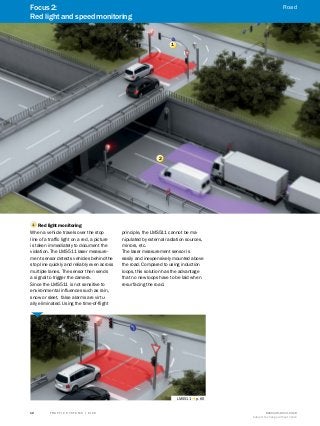 A
B
C
D
E
F
H
I
J
K
L
M
N
O
P
Q
R
S
T T R A F F I C S Y S T E M S | S I C K 8016129/2013-03-18
Subject to change without notice
12
1
2
1 	Red light monitoring
When a vehicle travels over the stop
line of a traffic light on a red, a picture
is taken immediately to document the
violation. The LMS511 laser measure-
ment sensor detects vehicles behind the
stop line quickly and reliably even across
multiple lanes. The sensor then sends
a signal to trigger the camera.
Since the LMS511 is not sensitive to
environmental influences such as rain,
snow or sleet, false alarms are virtu-
ally eliminated. Using the time-of-flight
principle, the LMS511 cannot be ma-
nipulated by external radiation sources,
mirrors, etc.
The laser measurement sensor is
easily and inexpensively mounted above
the road. Compared to using induction
loops, this solution has the advantage
that no new loops have to be laid when
resurfacing the road.
LMS511 g p. 65
Focus 2:
Red light and speed monitoring
Road
 