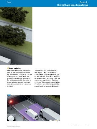 A
B
C
D
E
F
H
I
J
K
L
M
N
O
P
Q
R
S
TT R A F F I C S Y S T E M S | S I C K8016129/2013-03-18
Subject to change without notice
13
2 Speed monitoring
Speed monitoring can be used as an
effective way to increase traffic safety.
The LMS511 laser measurement sensor
is integrated in the crash barrier and
is nearly imperceptible to road users.
The raw data collected by the sensor is
used to calculate speed. If a road user
exceeds the posted speed, a camera is
actuated.
The LMS511 has a maximum scan
frequency of 100 Hz and generates
a high number of measuring points to ac-
curately calculate the vehicle speed. It is
not sensitive to environmental influences
such as rain, snow or sleet. Based on
the time-of-flight measurement principle,
the LMS511 cannot be manipulated by
external radiation sources, mirrors, etc.
LMS511 g p. 65
Focus 2:
Red light and speed monitoring
Road
 