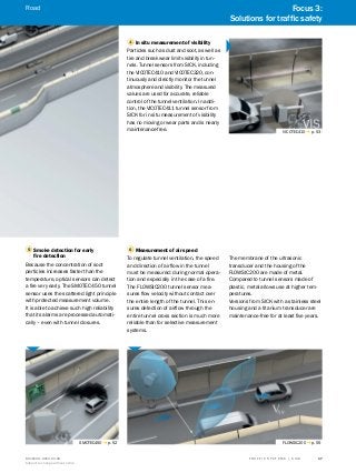 A
B
C
D
E
F
H
I
J
K
L
M
N
O
P
Q
R
S
TT R A F F I C S Y S T E M S | S I C K8016129/2013-03-18
Subject to change without notice
17
1 In situ measurement of visibility
Particles such as dust and soot, as well as
tire and break wear limit visibility in tun-
nels. Tunnel sensors from SICK, including
the VICOTEC410 and VICOTEC320, con-
tinuously and directly monitor the tunnel
atmosphere and visibility. The measured
values are used for accurate, reliable
control of the tunnel ventilation. In addi-
tion, the VICOTEC411 tunnel sensor from
SICK for in situ measurement of visibility
has no moving or wear parts and is nearly
maintenance-free. VICOTEC410 g p. 53
6 Measurement of air speed
To regulate tunnel ventilation, the speed
and direction of airflow in the tunnel
must be measured: during normal opera-
tion and especially in the case of a fire.
The FLOWSIC200 tunnel sensor mea-
sures flow velocity without contact over
the entire length of the tunnel. This en-
sures detection of airflow through the
entire tunnel cross section is much more
reliable than for selective measurement
systems.
The membrane of the ultrasonic
transducer and the housing of the
FLOWSIC200 are made of metal.
Compared to tunnel sensors made of
plastic, metal allows use at higher tem-
peratures.
Versions from SICK with a stainless steel
housing and a titanium transducer are
maintenance-free for at least five years.
5 Smoke detection for early
fire detection
Because the concentration of soot
particles increases faster than the
temperature, optical sensors can detect
a fire very early. The SMOTEC450 tunnel
sensor uses the scattered light principle
with protected measurement volume.
It is able to achieve such high reliability
that its alarms are processed automati-
cally – even with tunnel closures.
SMOTEC450 g p. 52 FLOWSIC200 g p. 55
Focus 3:
Solutions for traffic safety
Road
 