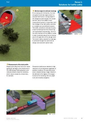 A
B
C
D
E
F
H
I
J
K
L
M
N
O
P
Q
R
S
TT R A F F I C S Y S T E M S | S I C K8016129/2013-03-18
Subject to change without notice
27
2
4 	Measurement of the train profile
Objects protruding from trains can cause
significant damage to the infrastructure.
The RPS Railway Profiling System auto-
matically detects clearance violations,
which may be caused by a loose tarp,
for example.
Clearance violations are detected in high
resolution at normal speeds regardless of
weather conditions. The permitted clear-
ance is adjusted along a wagon based on
the distance to the bogies of the wagon
to account for cornering. Even very tight
turns can be safely navigated.
RPS g p. 73
1 All-clear signal at railroad crossings
At a crossing with full barriers, the train
only gets the all-clear signal when it is
ensured that there is no large object in
the dangerous area between the closed
barriers. Use of the LMS511 laser
measurement sensor in conjunction with
the intelligent Flexi Soft safety controller
is a reliable and cost-effective solution.
The traffic controller is relieved of purely
visual monitoring since the all-clear sig-
nal is generated automatically. The intui-
tive user interface of the LMS511 makes
it easy to precisely adjust the monitoring
area to the geometry of the danger area.
The level of safety required for crossings
is achieved through the dual-channel
design and automatic system tests.
LMS511 g p. 65
3
Focus 1:
Solutions for traffic safety
Rail
 