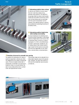 A
B
C
D
E
F
H
I
J
K
L
M
N
O
P
Q
R
S
TT R A F F I C S Y S T E M S | S I C K8016129/2013-03-18
Subject to change without notice
29
3
1 Determining position trains at stops
At stations with platform screen doors,
the train must stop exactly at the
predetermined position. The DMT10-2
long-range distance sensor continuously
measures the position of the front of the
train so that braking can be controlled
and the correct stop position can be
checked. This reliable solution is particu-
larly suitable for controlling the arrival of
driverless trains.
2 Determining position freight trains
while loading and unloading
To ensure loading and unloading is per-
formed correctly, especially in automated
systems, freight trains must be accurate-
ly positioned. With a maximum measur-
ing length of 1,700 m, the KH53 linear
encoder is particularly suitable for use
on railway tracks. Non-contact technol-
ogy ensures that the system is accurate
and wear-free regardless of train vibra-
tions, contamination and precipitation.
DMT10-2 g p. 62
KH53 g p. 56
4 Detection of persons for automatic door opening
The position of pushbuttons for doors in
public transportation vehicles are often
not designed for the needs of wheelchair
users. To accommodate individuals in
wheelchairs, the WTB27-3 compact pho-
toelectric sensor is mounted above the
door to accurately detect when a wheel-
chair user approaches the door.
The sensing range can be adjusted to re-
liably detect objects close to the ground
(e.g., footrest). The door then opens on
time and the wheelchair user can pass
unhindered.
WTB27-3 g p. 40
Focus 2:
Traffic management
Rail
 