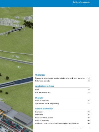 A
B
C
D
E
F
H
I
J
K
L
M
N
O
P
Q
R
S
TT R A F F I C S Y S T E M S | S I C K8016129/2013-03-18
Subject to change without notice
3
Table of contents
Challenges
Rugged, innovative and precise solutions in harsh environments	 4
Reference projects	 6
Applications in focus
Road	9
Rail and sea routes	 23
Products
Product overview	 37
Systems for traffic engineering	 72
General information
Company	 74
Industries	 76
SICK LifeTime Services	 78
Product overview	 80
Industrial communication and unit integration / services	 90
8016129/2013-03-18
Subject to change without notice
 