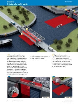 A
B
C
D
E
F
H
I
J
K
L
M
N
O
P
Q
R
S
T T R A F F I C S Y S T E M S | S I C K 8016129/2013-03-18
Subject to change without notice
34
1
2
3
4
5
4 Ship arrival in open water
For optimal coordination of locks or
control of automatic draw bridges,
approaching vessels should be detected
in a timely manner. The LD-LRS laser
measurement sensor has a maximum
sensing range of 250 m, making it ideal
for use on wide waterways.
LD-LRS g p. 66
3 Area monitoring at lock gates
Incorrectly positioned vessels in the
lock chamber can collide with the gates.
The gates can also seize vessels and
endanger people or cause expensive
damage and downtime. The LMS511
laser measurement sensor is mounted
above the lock chamber. In combina-
tion with the intelligent Flexi Soft safety
controller and self-tests on a defined
test objective, whether a vessel gets too
close to the area of the lock gates can be
reliably monitored. An input signal can
be used to adjust the monitoring area to
the water level on the LMS511.
LMS511 g p. 65
6
Focus 5:
Solutions for traffic safety
Sea routes
 