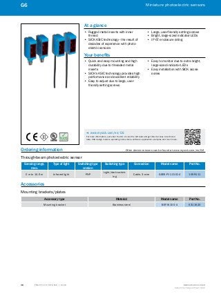 A
B
C
D
E
F
H
I
J
K
L
M
N
O
P
Q
R
S
T T R A F F I C S Y S T E M S | S I C K 8016129/2013-03-18
Subject to change without notice
Miniature photoelectric sensors
38
G6
Ordering information	 Other device versions can be found at www.mysick.com/en/G6
Through-beam photoelectric sensor
Sensing range,
max.
Type of light Switching type
version
Switching type Connection Model name Part No.
0 m to 14.5 m Infrared light PNP
Light/dark-switch-
ing
Cable, 3-wire GSE6-P1121S14 1059111
Accessories
Mounting brackets/plates
Accessory type Material Model name Part No.
Mounting bracket Stainless steel BEF-W100-A 5311520
At a glance
•• Rugged metal inserts with inner
thread
•• SICK ASIC technology - the result of
decades of experience with photo-
electric sensors
•• Large, user-friendly setting screws
•• Bright, large-sized indicator LEDs
•• IP 67 enclosure rating
Your benefits
•• Quick and easy mounting and high
durability due to threaded metal
inserts
•• SICK's ASIC technology provides high
performance and excellent reliability
•• Easy to adjust due to large, user-
friendly setting screws
•• Easy to monitor due to extra bright,
large-sized indicator LEDs
•• Easy installation with SICK acces-
sories
-- www.mysick.com/en/G6
For more information, just enter the link or scan the QR code and get direct access to technical
data, CAD design models, operating instructions, software, application examples and much more.
 