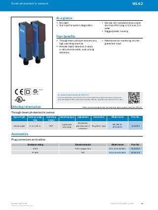 A
B
C
D
E
F
H
I
J
K
L
M
N
O
P
Q
R
S
TT R A F F I C S Y S T E M S | S I C K8016129/2013-03-18
Subject to change without notice
Small photoelectric sensors
39
W14-2
Ordering information	 Other device versions can be found at www.mysick.com/en/W14-2
Through-beam photoelectric sensor
Type of light Sensing range,
max.
Switching
output
Switching type Adjustment Connection Model name Part No.
Infrared light 0 m to 20 m PNP
Light/dark
switching
Adjustable,
potentiometer 1
revolution
Plug M12, 4-pin
WS/WE14-
2P410S01
1044850
Accessories
Plug connectors and cables
Enclosure rating Sheath material Model name Part No.
IP 68 PUR halogen-free DOL-1204-G02MC 6025900
IP 69K PVC DOL-1204-G02MN 6028128
LISTED 87LL
C US®
Class 2
At a glance
•• Red light
•• Test input for system diagnostics
•• Devices with complementary output
and 4-pin M12 plug or 3/4 wire 2 m
cable
•• Rugged plastic housing
Your benefits
•• Through-beam principle ensures very
high operating reserves
•• Reliable object detection in dusty
or dirty environments, even at long
distances
•• Reliable device monitoring via inte-
grated test input
-- www.mysick.com/en/W14-2
For more information, just enter the link or scan the QR code and get direct access to technical
data, CAD design models, operating instructions, software, application examples and much more.
 