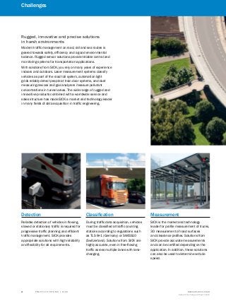 A
B
C
D
E
F
H
I
J
K
L
M
N
O
P
Q
R
S
T T R A F F I C S Y S T E M S | S I C K 8016129/2013-03-18
Subject to change without notice
﻿
﻿
4
﻿
Detection
Reliable detection of vehicles in flowing,
slowed or stationary traffic is required for
progressive traffic planning and efficient
traffic management. SICK provides
appropriate solutions with high reliability
and flexibility for all requirements.
Classification
During traffic data acquisition, vehicles
must be classified at traffic counting
stations according to regulations such
as TLS 8+1 (Germany) or SWISS10
(Switzerland). Solutions from SICK are
highly accurate, even in free-flowing
traffic across multiple lanes with lane-
changing.
Measurement
SICK is the market and technology
leader for profile measurement of trucks,
3D measurement of road surfaces
and clearance profiles. Solutions from
SICK provide accurate measurements
and can be certified depending on the
application. In addition, these solutions
can also be used to determine vehicle
speed.
Rugged, innovative and precise solutions
in harsh environments
Modern traffic management on road, rail and sea routes is
geared towards safety, efficiency and a good environmental
balance. Rugged sensor solutions provide reliable control and
monitoring systems for transportation applications.
With solutions from SICK, you rely on many years of experience
indoors and outdoors. Laser measurement systems classify
vehicles as part of the road toll system, automation light
grids reliably detect people at train door systems, and dust
measuring devices and gas analyzers measure pollutant
concentrations in tunnel areas. The wide range of rugged and
innovative products combined with a worldwide service and
sales structure has made SICK a market and technology leader
in many fields of data acquisition in traffic engineering.
Challenges
 