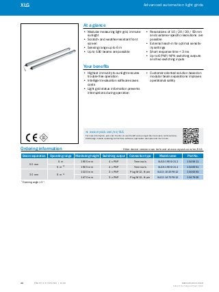 A
B
C
D
E
F
H
I
J
K
L
M
N
O
P
Q
R
S
T T R A F F I C S Y S T E M S | S I C K 8016129/2013-03-18
Subject to change without notice
Advanced automation light grids
44
XLG
Ordering information	 Other device versions can be found at www.mysick.com/en/XLG
Beam separation Operating range Monitoring height Switching output Connection type Model name Part No.
50 mm
5 m 1900 mm 4 x PNP Terminals XLG0-1900I212 1045611
5 m 1)
1900 mm 4 x PNP Terminals XLG5-1900I212 1048351
30 mm 5 m 1)
1020 mm 3 x PNP Plug M12, 8-pin XLG3-1020F812 1046353
1470 mm 3 x PNP Plug M12, 8-pin XLG3-1470F812 1047926
1)
 Opening angle ± 3°.
At a glance
•• Modular measuring light grid, immune
sunlight
•• Scratch- and weather-resistant front
screen
•• Sensing range up to 6 m
•• Up to 100 beams are possible
•• Resolutions of 10 / 20 / 30 / 50 mm
and customer-specific resolutions are
possible
•• External teach-in for optimal sensitiv-
ity settings
•• Short response time < 3 ms
•• Up to 6 PNP/ NPN switching outputs
and two switching inputs
Your benefits
•• Highest immunity to sunlight ensures
trouble-free operation
•• Intelligent evaluation software saves
costs
•• Light grid status information prevents
interruptions during operation
•• Customer-oriented solution based on
modular beam separations improves
operational safety
-- www.mysick.com/en/XLG
For more information, just enter the link or scan the QR code and get direct access to technical data,
CAD design models, operating instructions, software, application examples and much more.
 