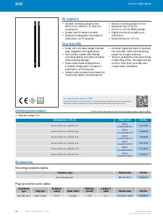 A
B
C
D
E
F
H
I
J
K
L
M
N
O
P
Q
R
S
T T R A F F I C S Y S T E M S | S I C K 8016129/2013-03-18
Subject to change without notice
Smart light grids
48
SGS
Ordering information	 Other device versions can be found at www.mysick.com/en/SGS
•• Enclosure rating: IP 65
Dimensions (L x W x H) Model name Part No.
8 mm x 25 mm x 1152.4 mm
SGS4-
F108P3PS2T01
1207780
8 mm x 25 mm x 1312.4 mm
SGS4-
F124P3PS2T00
1048038
8 mm x 25 mm x 1472.4 mm
SGS4-
F140P3PS2T00
1208809
8 mm x 25 mm x 1152.4 mm
SGS4-
S108P3PS2T07
1207519
8 mm x 25 mm x 1312.4 mm
SGS4-
S124P3PS2W00
1047815
8 mm x 25 mm x 1472.4 mm
SGS4-
S140P7PS2T00
1208241
Accessories
Mounting brackets/plates
Accessory type Model name Part No.
Mounting bracket BEF-SLG-SET1 2055427
Plug connectors and cables
Connection
type Plug type
Enclosure
rating Cable outlet
Material,
sheath
Length of
cable Model name Part No.
Plug M8, 4-pin Cable socket IP 67 Straight PVC 5 m DOL-0804-G05M 6009872
At a glance
•• Variable monitoring lengths from
600 mm to 1400 mm (in 160 mm
increments)
•• Simple teach-in setup via cable
•• Optional: Configuration with teach-in
pushbutton, no PC required
•• Maximum sensing range of 10 m
•• Response time of 18 ms
•• 25 mm or 45 mm MDO possible
•• Highly immune to sunlight up to
150,000 lx
•• Small blind zone < 11 mm
Your benefits
•• Small, slim and sleek design enables
easy integration into applications
•• Slim and flat models offer flexible
mounting options and optimize space
while reducing damage
•• Customized preset configurations
or flexible configuration via teach-in
pushbutton, no PC required
•• Optical synchronization eliminates the
need to lay cables, thus saving time
•• Optional: Capacitive teach-in pushbut-
ton and LEDs make commissioning
easier for complex solutions
•• Teach-in pushbutton and auto-muting
enable Plug & Play. The alignment aid
and the "Click & Go" principle also
enable faster installation
-- www.mysick.com/en/SGS
For more information, just enter the link or scan the QR code and get direct access to technical data,
CAD design models, operating instructions, software, application examples and much more.
 