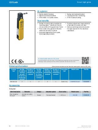 A
B
C
D
E
F
H
I
J
K
L
M
N
O
P
Q
R
S
T T R A F F I C S Y S T E M S | S I C K 8016129/2013-03-18
Subject to change without notice
Smart light grids
50
i10 Lock
Ordering information	 Other device versions can be found at www.mysick.com/en/i10_Lock
Locking
type
Number
of positive
opening
normally
closed lock
monitoring
contacts
Number of
N/O lock
monitoring
contacts
Number
of posi-
tive action
N/C door
monitoring
contacts
Number of
N/O door
monitoring
contacts
Number of
N/C door
monitoring
contacts
Connection
type
Model name Part No.
Mechanical 2 1 0 0 1 Cable entry i10-M0233 Lock 6022580
Accessories
Actuator
Brief description Remarks Design Actuation option Door radius Model name Part No.
Door hinged on
left/right
Includes two safety
screws
Radial Partially flexible ≥ 100 mm iE10-R2 5306529
At a glance
•• Narrow plastic housing
•• Rigid and mobile actuators
•• Three M20 x 1.5 cable entries
•• Spring- and solenoid-locked
•• Locking and door monitoring
•• IP 67 enclosure rating
Your benefits
•• Simple mounting without additional
mounting plate – directly on the alu-
minum profile of the guard door frame
•• Three cable entry glands for flexible
electrical connection options
•• Improved diagnostics due to addi-
tional signaling contacts
•• Practical adjustment: large selection
of actuators to match any door
•• Various switching elements provide
the right solution for the electrical
installation
-- www.mysick.com/en/i10_Lock
For more information, just enter the link or scan the QR code and get direct access to technical data,
CAD design models, operating instructions, software, application examples and much more.
 
