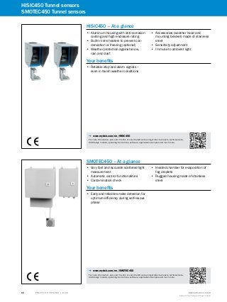 A
B
C
D
E
F
H
I
J
K
L
M
N
O
P
Q
R
S
T T R A F F I C S Y S T E M S | S I C K 8016129/2013-03-18
Subject to change without notice
52
HISIC450 Tunnel sensors
SMOTEC450 Tunnel sensors
HISIC450 – At a glance
•• Aluminum housing with anti-corrosion
coating and high enclosure rating
•• Built-in lens heaters to prevent con-
densation or freezing (optional)
•• Weather protection against snow,
rain and dust
•• Accessories (weather hood and
mounting bracket) made of stainless
steel
•• Sensitivity adjustment
•• Immune to ambient light
Your benefits
•• Reliable stop and alarm signals –
even in harsh weather conditions
-- www.mysick.com/en/HISIC450
For more information, just enter the link or scan the QR code and get direct access to technical data,
CAD design models, operating instructions, software, application examples and much more.
SMOTEC450 – At a glance
•• Very fast and accurate scattered light
measurement
•• Automatic control functionalities
•• Contamination check
•• Heated chamber for evaporation of
fog droplets
•• Rugged housing made of stainless
steel
Your benefits
•• Early and reliable smoke detection for
optimum efficiency during self-rescue
phase
-- www.mysick.com/en/SMOTEC450
For more information, just enter the link or scan the QR code and get direct access to technical data,
CAD design models, operating instructions, software, application examples and much more.
 