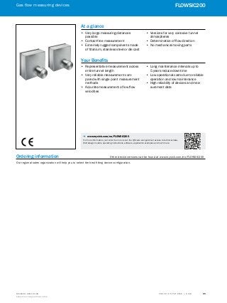 A
B
C
D
E
F
H
I
J
K
L
M
N
O
P
Q
R
S
TT R A F F I C S Y S T E M S | S I C K8016129/2013-03-18
Subject to change without notice
Gas flow measuring devices
﻿
55
FLOWSIC200Gas flow measuring devices
﻿
FLOWSIC200
Ordering information	 Other device versions can be found at www.mysick.com/en/FLOWSIC200
Our regional sales organization will help you to select the best fitting device configuration.
At a glance
•• Very large measuring distances
possible
•• Contact-free measurement
•• Extremely rugged components made
of titanium, stainless steel or die cast
•• Versions for very corrosive tunnel
atmospheres
•• Determination of flow direction
•• No mechanical moving parts
Your Benefits
•• Representative measurement across
entire tunnel length
•• Very reliable measurement com-
pared with single point measurement
methods
•• Accurate measurement of low flow
velocities
•• Long maintenance intervals up to
5 years reduce downtime
•• Low operational costs due to reliable
operation and low maintenance
•• High reliability of devices and mea-
surement data
-- www.mysick.com/en/FLOWSIC200
For more information, just enter the link or scan the QR code and get direct access to technical
data, CAD design models, operating instructions, software, application examples and much more.
-- www.mysick.com/en/FLOWSIC200
For more information, just enter the link or scan the QR code and get direct access to technical data,
CAD design models, operating instructions, software, application examples and much more.
 