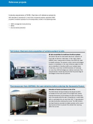 A
B
C
D
E
F
H
I
J
K
L
M
N
O
P
Q
R
S
T T R A F F I C S Y S T E M S | S I C K 8016129/2013-03-18
Subject to change without notice
﻿
﻿
6
﻿
Toll Collect: Electronic data acquisition of vehicles subject to tolls
3D data acquisition for multi-lane free-flow systems
Toll Collect stands for nationwide electronic collection of
truck tolls on German motorways. In this major project,
LMS511 laser measurement sensors from SICK are used
to classify vehicles. The sensors, which monitor toll bridges,
require no installation in the road. Vehicles subject to tolls
can be identified in free-flow traffic over multiple lanes.
In Germany, more than 12,000 kilometers of motorway
on more than 300 toll bridges are reliably monitored. This
comprehensive monitoring ensures that the percentage of
toll dodgers is less than two percent.
Thermoscanner from ASFINAG: Hot spot detection before entering the Karawanks Tunnel
Detection of trucks and buses at risk of fire
The VHD Vehicle Hot Spot Detector developed by SICK
is installed at the north portal of the single-tube, heavily
traveled Karawanks Tunnel between Austria and Slovenia.
Just a few weeks after the start of operations, a semitrailer
with an overheated tire at more than 200 °C was detected
and diverted before entering the tunnel. The VHD Vehicle
Hot Spot Detector provided a reliable solution within a very
short period of time to prevent the vehicle from burning
within the tunnel.
Industry experience of SICK: Overview of reference projects
With decades of experience in more than a thousand projects worldwide, SICK
provides innovative solutions for all transportation routes in the following areas:
•• Traffic management and planning
•• Safety
•• Environmental protection
Reference projects
 
