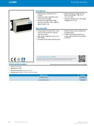 A
B
C
D
E
F
H
I
J
K
L
M
N
O
P
Q
R
S
T T R A F F I C S Y S T E M S | S I C K 8016129/2013-03-18
Subject to change without notice
Multi-layer scanners
﻿
68
LD-MRS
Ordering information	 Other device versions can be found at www.mysick.com/en/LD-MRS
•• Version: Long Range
•• Application: Outdoor
•• Electrical connection: Round connectors
•• Housing color: gray (RAL 7032), black (RAL 9005)
Model name Part No.
LD-MRS400001 1045046
LD-MRS400001S01 1052960
IP
69K
At a glance
•• Simultaneous measurement on
4 layers
•• Excellent outdoor capabilities with
multi-pulse technology
•• Compact and lightweight design
Volume is less than 1 liter, weight is
approximately 1 kg
•• Wide temperature range with low
power consumption: –40 °C to
+70 °C at 8 W
•• Operation possible even with supply
voltages from 9 V DC
Your benefits
•• Compensation of vehicle pitch move-
ments via simultaneous measure-
ment on 4 levels
•• Easy sensor integration due to com-
pact design
•• Low power consumption reduces costs
•• Real-time data output provides fast
troubleshooting
•• IP 69K-rated housing provides ac-
curate measurements in all weather
conditions
-- www.mysick.com/en/LD-MRS
For more information, just enter the link or scan the QR code and get direct access to technical data,
CAD design models, operating instructions, software, application examples and much more.
 