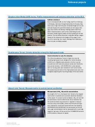 A
B
C
D
E
F
H
I
J
K
L
M
N
O
P
Q
R
S
TT R A F F I C S Y S T E M S | S I C K8016129/2013-03-18
Subject to change without notice
﻿
﻿
7
﻿
Simplon Inter-Modal (SIM) trains: Profile measurement and antenna detection at the BLS
Collision avoidance
Due to increased traffic on the "rolling road" from Freiburg
im Breisgau, Germany through Switzerland to Novara, Italy,
there was a high risk that parts of loaded freight cars could
protrude beyond the permitted clearance and cause dam-
age. Since 2009, the Railway Profiling System RPS from
SICK in Bad Heustrich (north of the Lötschberg Tunnel)
has been measuring the profile of trains passing at normal
speeds. The permitted clearance is adjusted along a wagon
based on the distance to the bogies of the wagon to ac-
count for cornering. As a result, damage from collisions or
short circuits is reliably avoided.
Guadarrama Tunnel: Smoke detection along the high-speed route
Smoke detection for early fire detection
The 28 km Guadarrama Tunnel in Spain is a very de-
manding high-speed route designed for trains traveling
at 350 km/h. Reliable early detection of a fire must be
ensured even with extreme pressure waves and vibrations.
As a proven solution, 122 VICOTEC411 tunnel sensors
with no moving parts were installed in both tunnel tubes.
The special requirements of the high-speed route were met
by slightly adjusting the mounting design of the dust shield.
Airport Link Tunnel: Measurements to control tunnel ventilation
Measurement of NO2
, NO and CO concentrations
At a length of 6.7 km, the Airport Link Tunnel is the longest
road tunnel in Australia and connects downtown Brisbane
to the airport. To control tunnel ventilation, NO2
, CO and NO
concentrations must be determined. Since Australia has
the world's strictest requirements in regards to measure-
ment accuracy and stability, these requirements are regu-
larly checked by on-site test measurements. By installing
VICOTEC320 and VICOTEC412 tunnel sensors at 34 loca-
tions, gas concentrations can be measured with a very high
degree of accuracy. At the same time, FLOWSIC200 sensors
at 69 locations measure air speed.
Reference projects
 