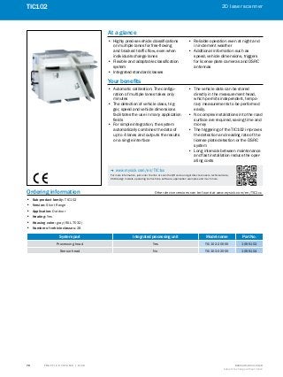 A
B
C
D
E
F
H
I
J
K
L
M
N
O
P
Q
R
S
T T R A F F I C S Y S T E M S | S I C K 8016129/2013-03-18
Subject to change without notice
2D laser scanner
﻿
70
TIC102
Ordering information	 Other device versions can be found at www.mysick.com/en/TIC1xx
•• Sub-product family: TIC102
•• Version: Short Range
•• Application: Outdoor
•• Heating: Yes
•• Housing color: gray (RAL 7032)
•• Number of vehicle classes: 28
System part Integrated processing unit Model name Part No.
Processing head Yes TIC102-20000 1055102
Sensor head No TIC102-02000 1055104
At a glance
•• Highly precise vehicle classifications
on multiple lanes for free-flowing
and blocked traffic flow, even when
individuals change lanes
•• Flexible and adaptable classification
system
•• Integrated standard classes
•• Reliable operation even at night and
in inclement weather
•• Additional information such as
speed, vehicle dimensions, triggers
for license plate cameras and DSRC
antennas
Your benefits
•• Automatic calibration: The configu-
ration of multiple lanes takes only
minutes
•• The detection of vehicle class, trig-
ger, speed and vehicle dimensions
facilitates the use in many application
fields
•• For simple integration, the system
automatically combines the data of
up to 4 lanes and outputs the results
on a single interface
•• The vehicle data can be stored
directly in the measurement head,
which permits independent, tempo-
rary measurements to be performed
easily.
•• No complex installations into the road
surface are required, saving time and
money
•• The triggering of the TIC102 improves
the detection and reading rate of the
license plate detection or the DSRC
system
•• Long intervals between maintenance
and fast installation reduce the oper-
ating costs
-- www.mysick.com/en/TIC1xx
For more information, just enter the link or scan the QR code and get direct access to technical data,
CAD design models, operating instructions, software, application examples and much more.
 