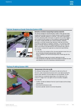 A
B
C
D
E
F
H
I
J
K
L
M
N
O
P
Q
R
S
TT R A F F I C S Y S T E M S | S I C K8016129/2013-03-18
Subject to change without notice
﻿
﻿
73
﻿
Vehicle Dangerous Goods Detection System VDG
Detection of vehicles transporting hazardous materials
The Vehicle Dangerous Goods Detection System VDG uses two laser
measurement sensors and one infrared camera to identify European
hazardous materials placards on vehicles. A 3D model is generated
from the collected profile information to optimize the camera triggers
and to determine the position of the hazardous materials placards.
The system reliably identifies even blank hazardous materials
placards on vehicles transporting hazardous materials with differ-
ent loading, radioactive or explosive materials – for maximum traffic
safety in tunnels. Detection of dangerous goods is also an ideal ad-
dition to the Vehicle Hot Spot Detector VHD. Because both systems
use common components, expansion is simple and cost-effective.
Your benefits:
•• In the event of an accident of fire, the road operator knows the num-
ber of vehicles transporting hazardous materials
•• Quick installation and commissioning without interfering with the
roadway
•• Low operational costs due to simple maintenance work
•• The combination of 3D data and vehicle classes increases the read
and detection rate of the hazardous materials placards.
Railway Profiling System RPS
Measurement of the train profile
The Railway Profiling System RPS scans the external surface of
the train. Laser measurement sensors with a very high scanning fre-
quency allow detection of small objects at normal speeds. The per-
mitted clearance is adjusted depending on the distances to the
trucks of a wagon. Even very tight turns can be safely navigated.
Your benefits:
•• Collision avoidance between the train (and its load) and the railway
infrastructure
•• Minimized maintenance costs
•• Quickest possible reaction to service disruptions
VDG
RPS
Systems
 