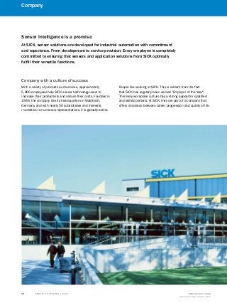 T R A F F I C S Y S T E M S | S I C K 8016129/2013-03-18
Subject to change without notice
74
Company
Sensor Intelligence is a promise
At SICK, sensor solutions are developed for industrial automation with commitment
and experience. From development to service provision: Every employee is completely
committed to ensuring that sensors and application solutions from SICK optimally
fulfill their versatile functions.
With a variety of products and services, approximately
5,800 employees help SICK sensor technology users to
increase their productivity and reduce their costs. Founded in
1946, the company has its headquarters in Waldkirch,
Germany, and with nearly 50 subsidiaries and interests,
in addition to numerous representatives, it is globally active.
People like working at SICK. This is evident from the fact
that SICK has regularly been named "Employer of the Year".
This lively workplace culture has a strong appeal for qualified
and skilled persons. At SICK, they are part of a company that
offers a balance between career progression and quality of life.
Company with a culture of success
 