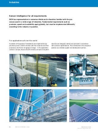 T R A F F I C S Y S T E M S | S I C K 8016129/2013-03-18
Subject to change without notice
76
Industries
A
B
C
D
E
F
G
H
I
J
K
Sensor Intelligence for all requirements
SICK has representation in numerous fields and is therefore familiar with the pro-
cesses used in a wide range of industries. Fundamental requirements such as
precision, speed and availability apply globally, but must be implemented differently
according to the industry in question.
Hundreds of thousands of installations and implemented ap-
plications prove it: SICK is familiar with the industries and their
processes. And that is not going to change – in the application
centers in Europe, Asia and North America, sensors and system
solutions are designed, tested and optimized in accordance
with customer specifications. This contributes to the company's
position as a reliable supplier and development partner.
For applications all over the world
 