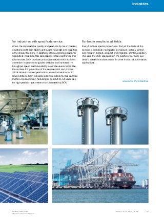 T R A F F I C S Y S T E M S | S I C K8016129/2013-03-18
Subject to change without notice
77
Industries
A
B
C
D
E
F
G
H
I
J
K
Where the demands for quality and productivity rise in parallel,
industries profit from SICK's profound knowledge and expertise
in the relevant sectors. In addition to the automotive and phar-
maceutical industries, this also applies to the electronics and
solar sectors. SICK provides productive solutions for accident
prevention in automated guided vehicles and increases the
throughput speed and traceability in warehouses and distribu-
tion centers. For protection of the environment and process
optimization in cement production, waste incineration or in
power stations, SICK provides system solutions for gas analysis
and flow measurement. Natural gas distribution networks use
the high-precision gas meters manufactured by SICK.
Every field has special procedures. And yet the tasks of the
sensors is identical in principle: To measure, detect, control
and monitor, protect, connect and integrate, identify, position.
This puts the SICK specialists in the position to provide suc-
cessful solutions industry-wide for other industrial automation
applications.
For industries with specific dynamics For better results in all fields
www.sick.com/industries
 