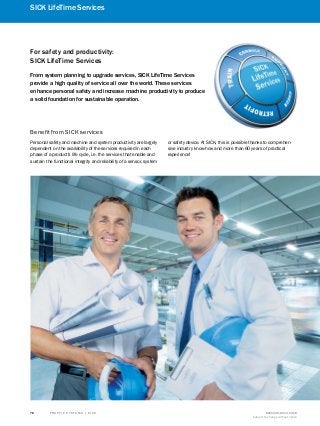 T R A F F I C S Y S T E M S | S I C K 8016129/2013-03-18
Subject to change without notice
78
SICK LifeTime Services
A
B
C
D
E
F
G
H
I
J
K
For safety and productivity:
SICK LifeTime Services
From system planning to upgrade services, SICK LifeTime Services
provide a high quality of service all over the world. These services
enhance personal safety and increase machine productivity to produce
a solid foundation for sustainable operation.
Personal safety and machine and system productivity are largely
dependent on the availability of the services required in each
phase of a product's life cycle, i.e. the services that enable and
sustain the functional integrity and reliability of a sensor, system
or safety device. At SICK, this is possible thanks to comprehen-
sive industry know-how and more than 60 years of practical
experience!
Benefit from SICK services
 