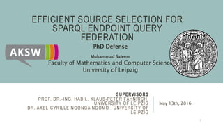 SUPERVISORS
PROF. DR.-ING. HABIL. KLAUS-PETER FÄHNRICH,
UNIVERSITY OF LEIPZIG
DR. AXEL-CYRILLE NGONGA NGOMO , UNIVERSITY OF
LEIPZIG
May 13th, 2016
EFFICIENT SOURCE SELECTION FOR
SPARQL ENDPOINT QUERY
FEDERATION
Muhammad Saleem
Faculty of Mathematics and Computer Science
University of Leipzig
PhD Defense
1
 