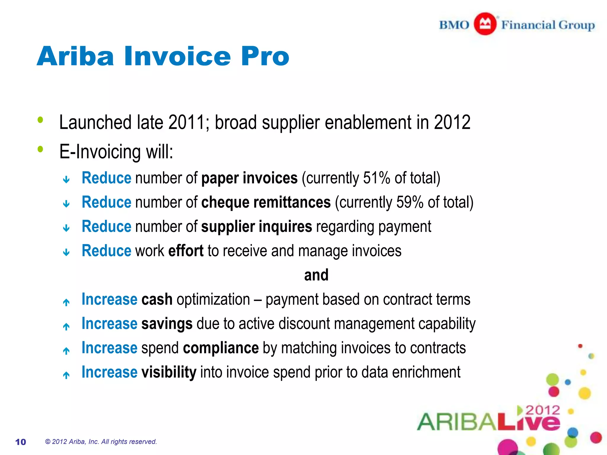 Ariba Invoice Pro

     •       Launched late 2011; broad supplier enablement in 2012
     •       E-Invoicing will:
                    Reduce number of paper invoices (currently 51% of total)
                    Reduce number of cheque remittances (currently 59% of total)
                    Reduce number of supplier inquires regarding payment
                    Reduce work effort to receive and manage invoices
                                                          and
                    Increase cash optimization – payment based on contract terms
                    Increase savings due to active discount management capability
                    Increase spend compliance by matching invoices to contracts
                    Increase visibility into invoice spend prior to data enrichment


10       © 2012 Ariba, Inc. All rights reserved.
 