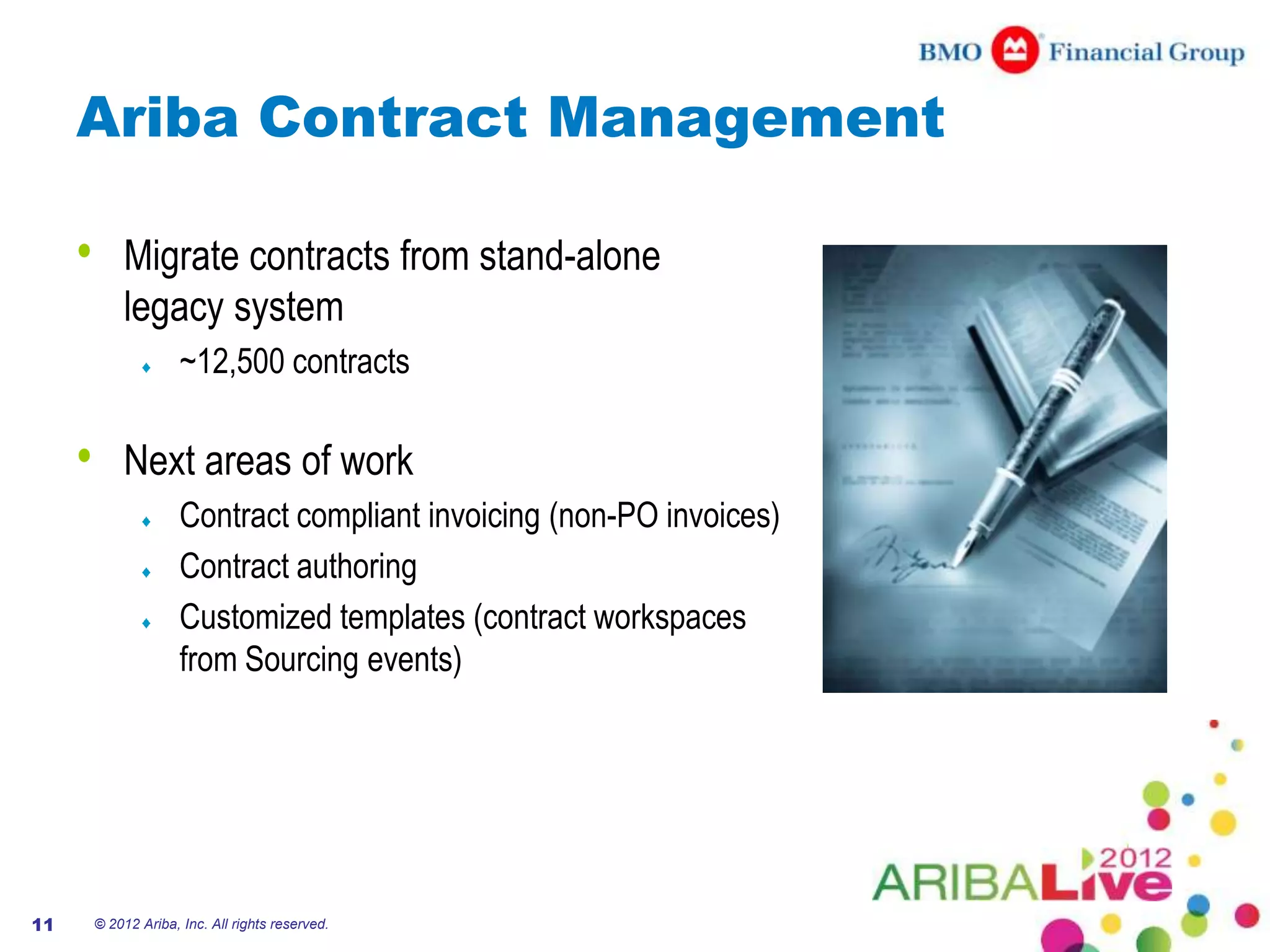 Ariba Contract Management

     •       Migrate contracts from stand-alone
             legacy system
                       ~12,500 contracts

     •       Next areas of work
                       Contract compliant invoicing (non-PO invoices)
                       Contract authoring
                       Customized templates (contract workspaces
                       from Sourcing events)




11       © 2012 Ariba, Inc. All rights reserved.
 