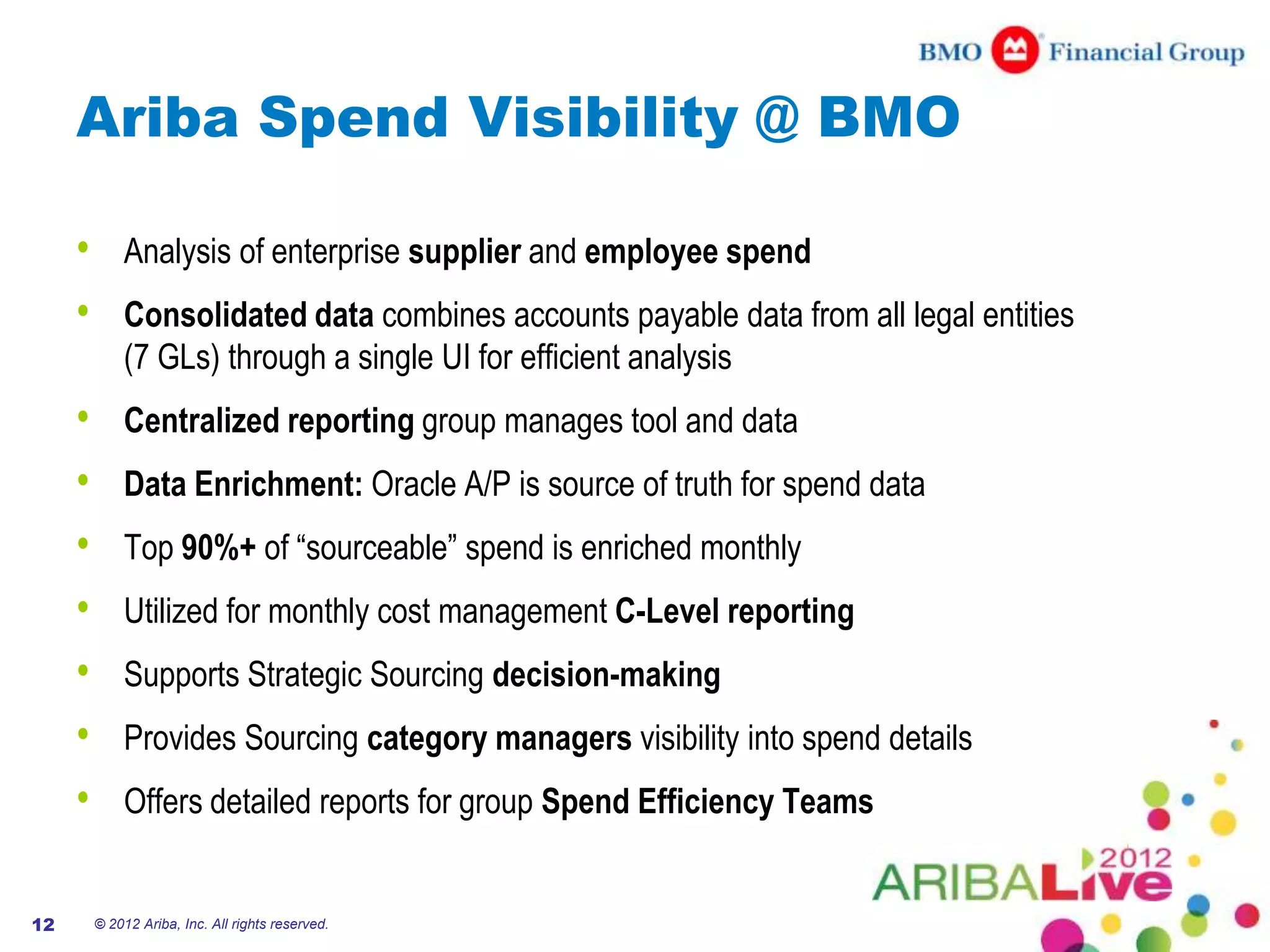 Ariba Spend Visibility @ BMO

     •       Analysis of enterprise supplier and employee spend
     •       Consolidated data combines accounts payable data from all legal entities
             (7 GLs) through a single UI for efficient analysis
     •       Centralized reporting group manages tool and data
     •       Data Enrichment: Oracle A/P is source of truth for spend data
     •       Top 90%+ of “sourceable” spend is enriched monthly
     •       Utilized for monthly cost management C-Level reporting
     •       Supports Strategic Sourcing decision-making
     •       Provides Sourcing category managers visibility into spend details
     •       Offers detailed reports for group Spend Efficiency Teams


12       © 2012 Ariba, Inc. All rights reserved.
 