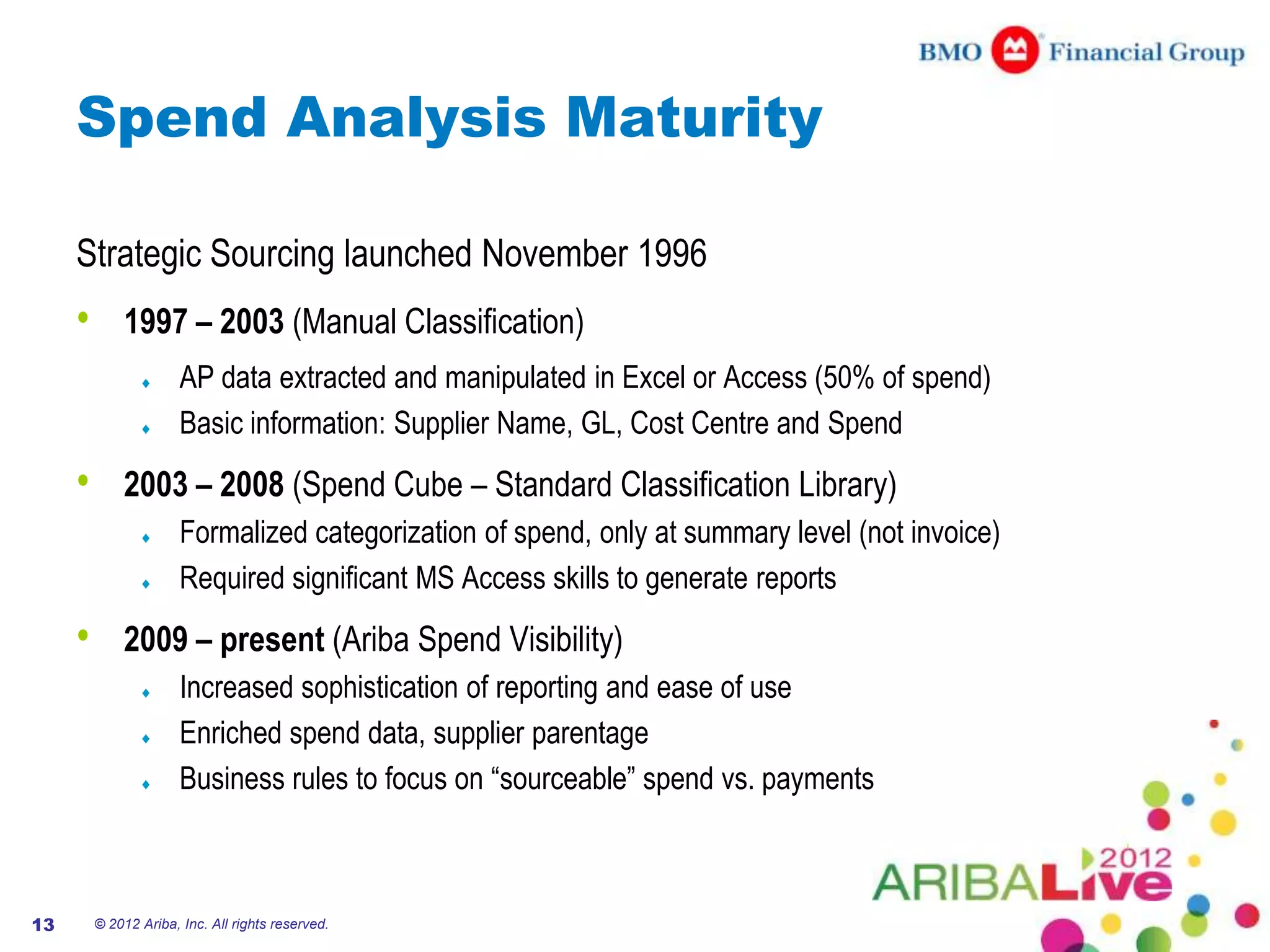 Spend Analysis Maturity

     Strategic Sourcing launched November 1996
     •       1997 – 2003 (Manual Classification)
                       AP data extracted and manipulated in Excel or Access (50% of spend)
                       Basic information: Supplier Name, GL, Cost Centre and Spend
     •       2003 – 2008 (Spend Cube – Standard Classification Library)
                       Formalized categorization of spend, only at summary level (not invoice)
                       Required significant MS Access skills to generate reports
     •       2009 – present (Ariba Spend Visibility)
                       Increased sophistication of reporting and ease of use
                       Enriched spend data, supplier parentage
                       Business rules to focus on “sourceable” spend vs. payments



13       © 2012 Ariba, Inc. All rights reserved.
 