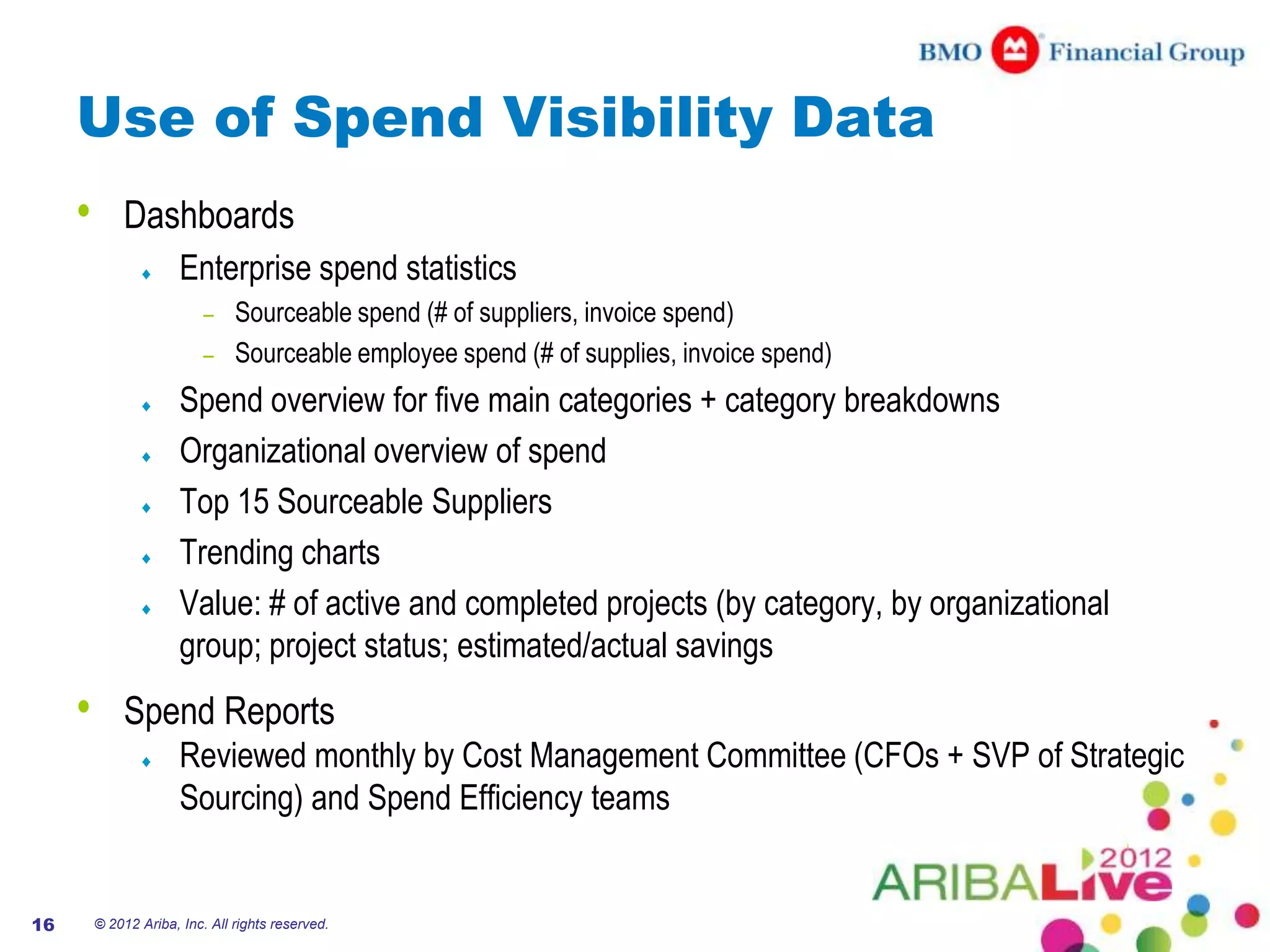 Use of Spend Visibility Data
     •       Dashboards
                       Enterprise spend statistics
                           – Sourceable spend (# of suppliers, invoice spend)
                           – Sourceable employee spend (# of supplies, invoice spend)

                       Spend overview for five main categories + category breakdowns
                       Organizational overview of spend
                       Top 15 Sourceable Suppliers
                       Trending charts
                       Value: # of active and completed projects (by category, by organizational
                       group; project status; estimated/actual savings
     •       Spend Reports
                       Reviewed monthly by Cost Management Committee (CFOs + SVP of Strategic
                       Sourcing) and Spend Efficiency teams


16       © 2012 Ariba, Inc. All rights reserved.
 