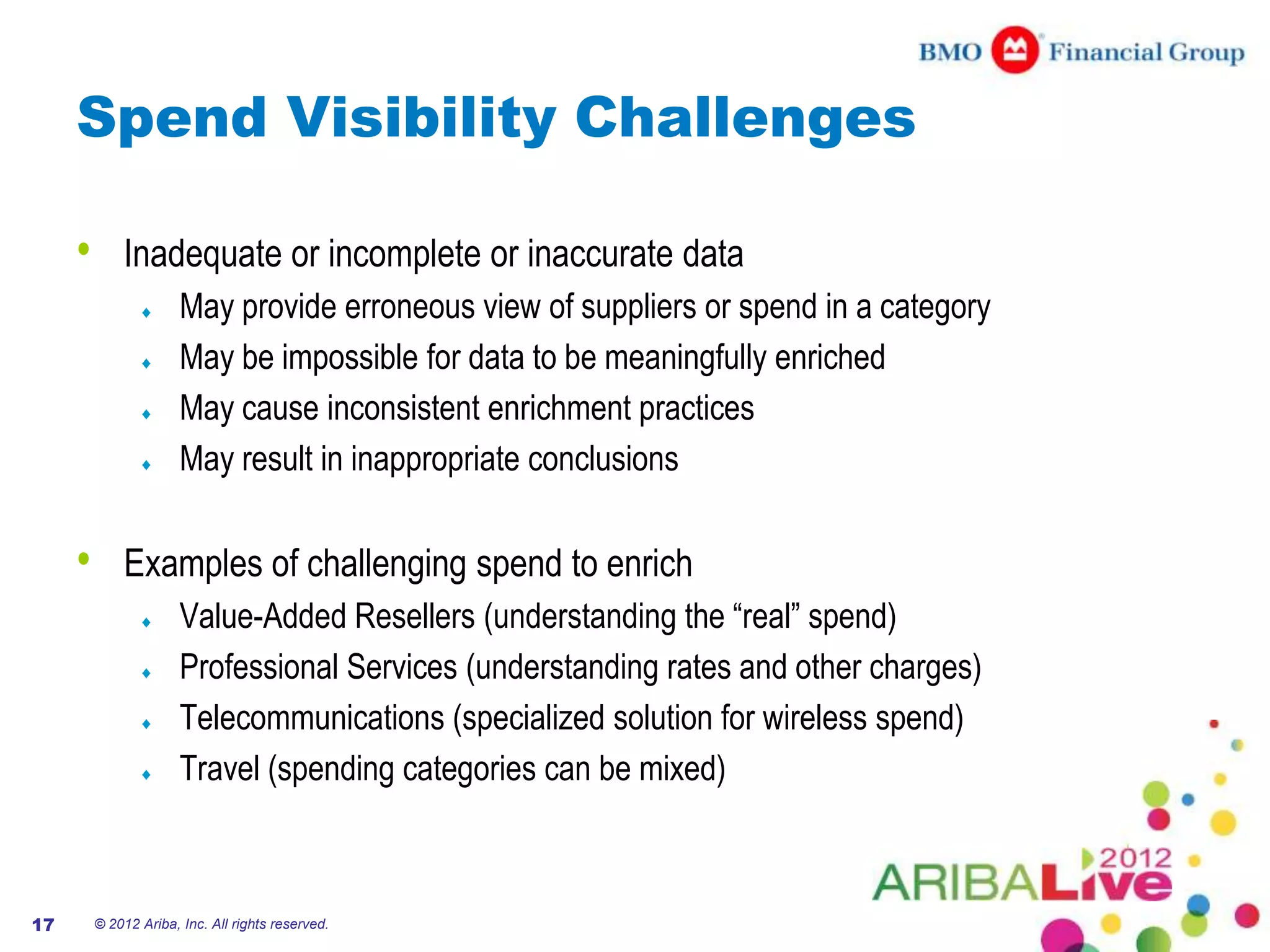 Spend Visibility Challenges

     •       Inadequate or incomplete or inaccurate data
                       May provide erroneous view of suppliers or spend in a category
                       May be impossible for data to be meaningfully enriched
                       May cause inconsistent enrichment practices
                       May result in inappropriate conclusions

     •       Examples of challenging spend to enrich
                       Value-Added Resellers (understanding the “real” spend)
                       Professional Services (understanding rates and other charges)
                       Telecommunications (specialized solution for wireless spend)
                       Travel (spending categories can be mixed)



17       © 2012 Ariba, Inc. All rights reserved.
 
