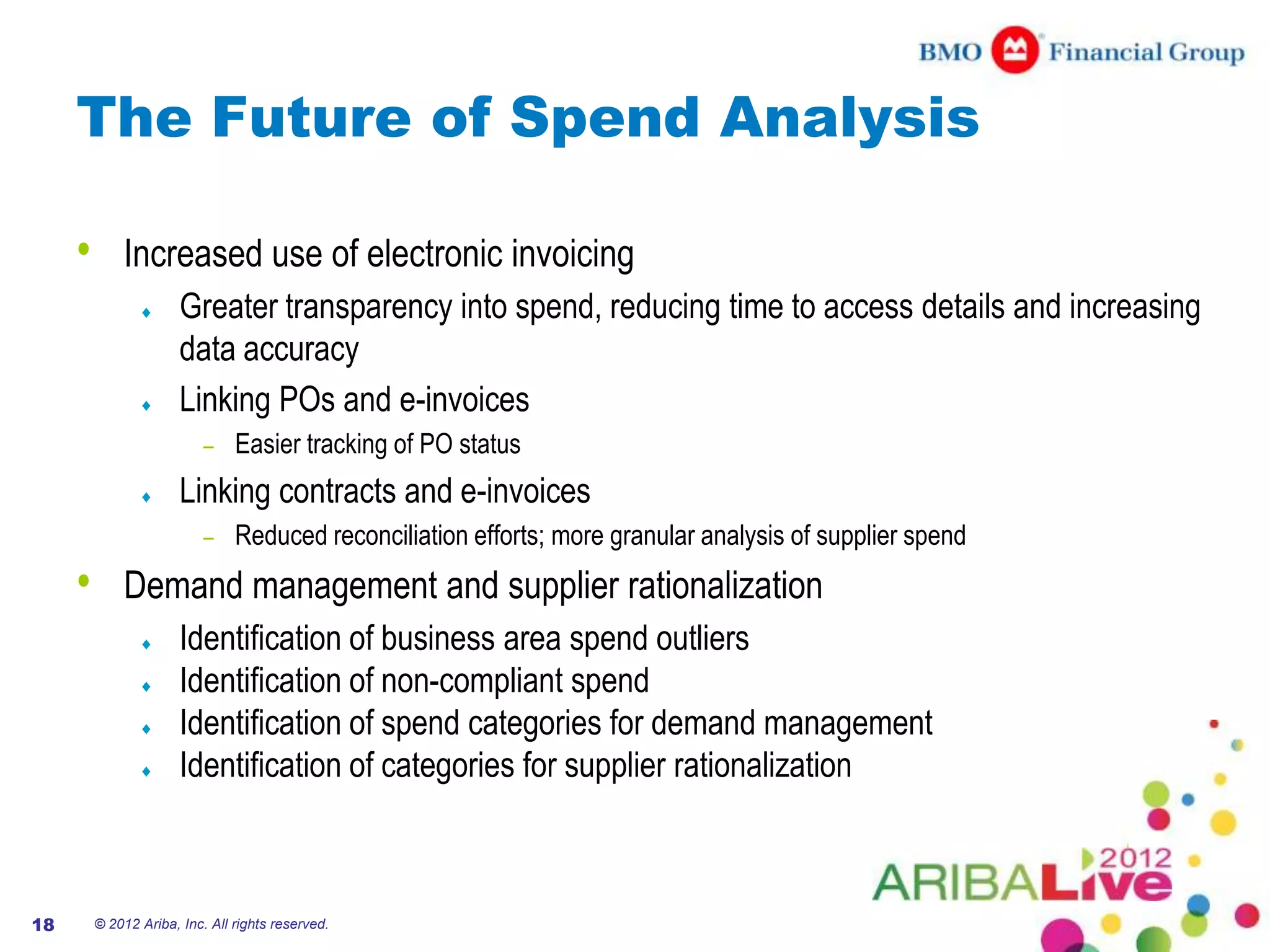 The Future of Spend Analysis

     •       Increased use of electronic invoicing
                       Greater transparency into spend, reducing time to access details and increasing
                       data accuracy
                       Linking POs and e-invoices
                           –    Easier tracking of PO status
                       Linking contracts and e-invoices
                           –    Reduced reconciliation efforts; more granular analysis of supplier spend
     •       Demand management and supplier rationalization
                       Identification of business area spend outliers
                       Identification of non-compliant spend
                       Identification of spend categories for demand management
                       Identification of categories for supplier rationalization



18       © 2012 Ariba, Inc. All rights reserved.
 