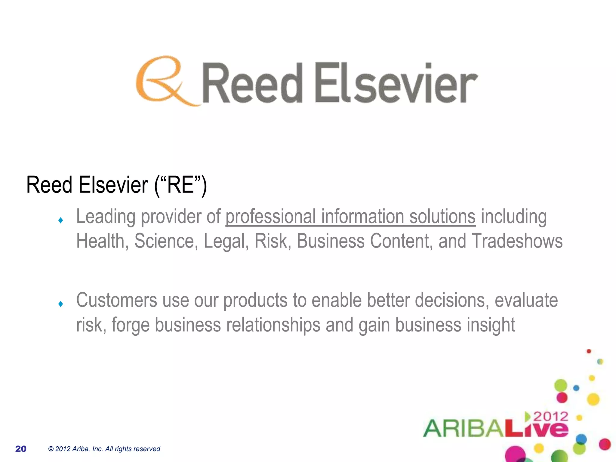 Reed Elsevier (“RE”)
              Leading provider of professional information solutions including
              Health, Science, Legal, Risk, Business Content, and Tradeshows

              Customers use our products to enable better decisions, evaluate
              risk, forge business relationships and gain business insight




20   © 2012 Ariba, Inc. All rights reserved
 