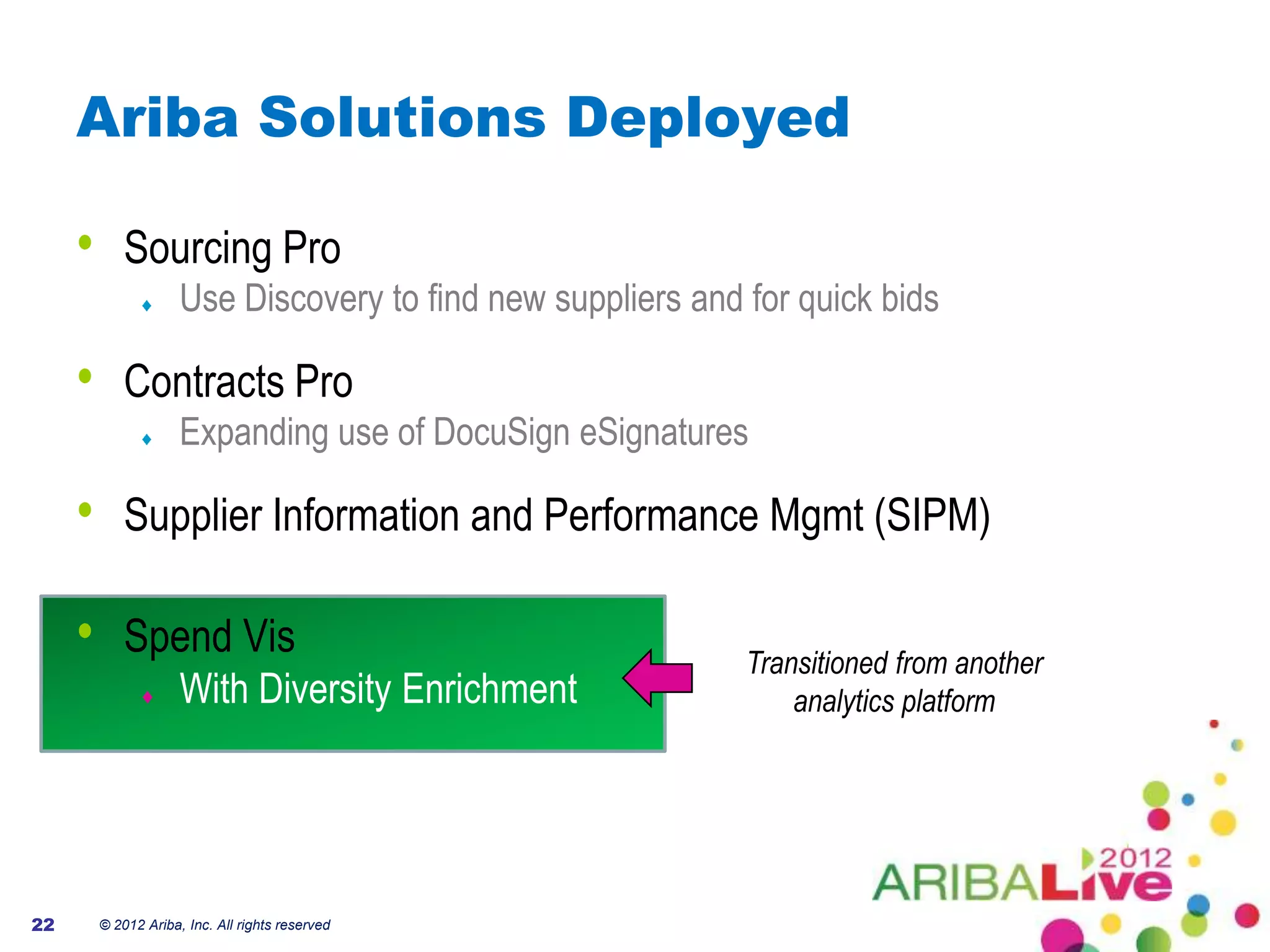 Ariba Solutions Deployed

     •       Sourcing Pro
                      Use Discovery to find new suppliers and for quick bids

     •       Contracts Pro
                      Expanding use of DocuSign eSignatures

     •       Supplier Information and Performance Mgmt (SIPM)

     •       Spend Vis                                        Transitioned from another
                      With Diversity Enrichment                   analytics platform




22       © 2012 Ariba, Inc. All rights reserved
 